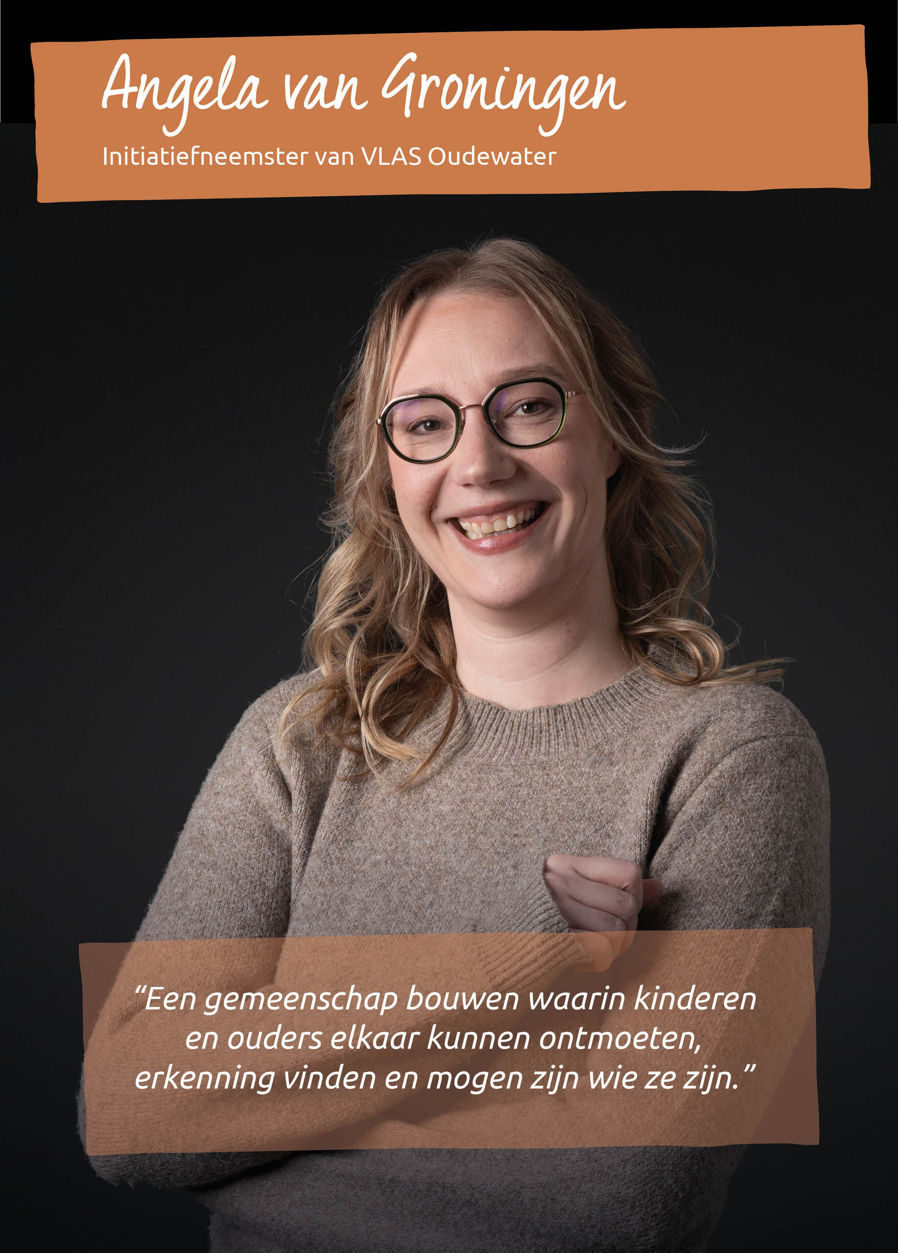 ANGELA VAN GRONINGEN<br />Initiatiefneemster van VLAS Oudewater<br />&ldquo;Een gemeenschap bouwen waarin kinderen en ouders elkaar kunnen ontmoeten, erkenning vinden en mogen zijn wie ze zijn.&rdquo;<br />